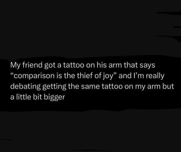 My friend got a tattoo that says "comparison is the thief of joy." I'm thinking of getting the same one, but bigger, to one-up him.