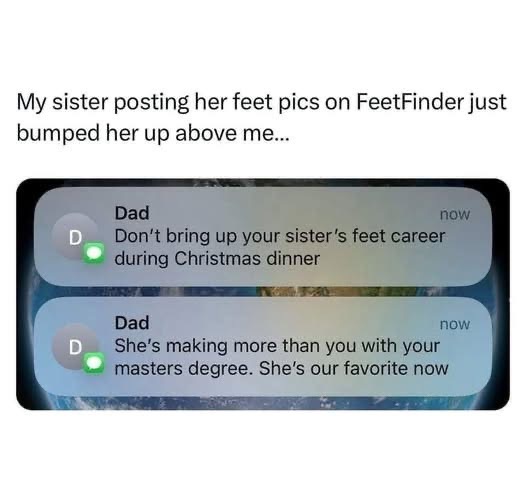 My dad is low-key telling me my sister's feet pics are more successful than my entire life with a masters degree lol