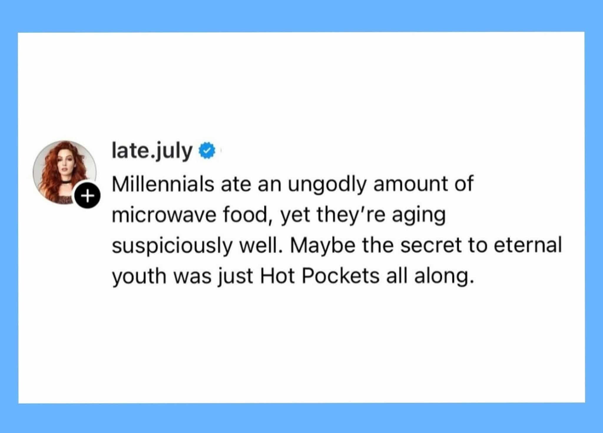 So the secret to not aging is just a lifetime supply of Hot Pockets?
