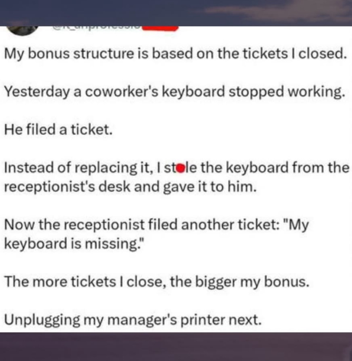 This guy's bonus is based on tickets closed, so he stole a keyboard, got a ticket for that, and is planning to unplug the manager's printer next.
