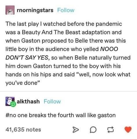 When you yell NOOO DON'T SAY YES at Gaston proposing to Belle and he actually heard you