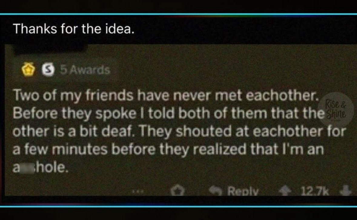 Someone told their two deaf friends the other was deaf too and they just yelled over each other for minutes