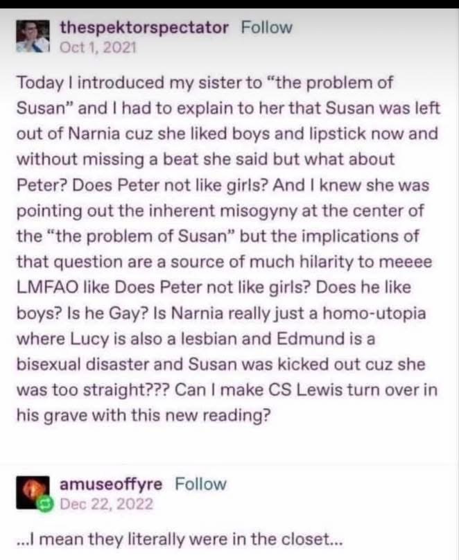 My sister's take on Narnia is that Peter might be gay and Edmund is bisexual, and Susan was kicked out for being too straight. 10/10 analysis.
