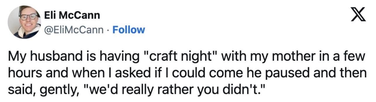 My husband hosted a 'craft night' with my mom and when I asked to join, they politely told me they'd rather I didn't.