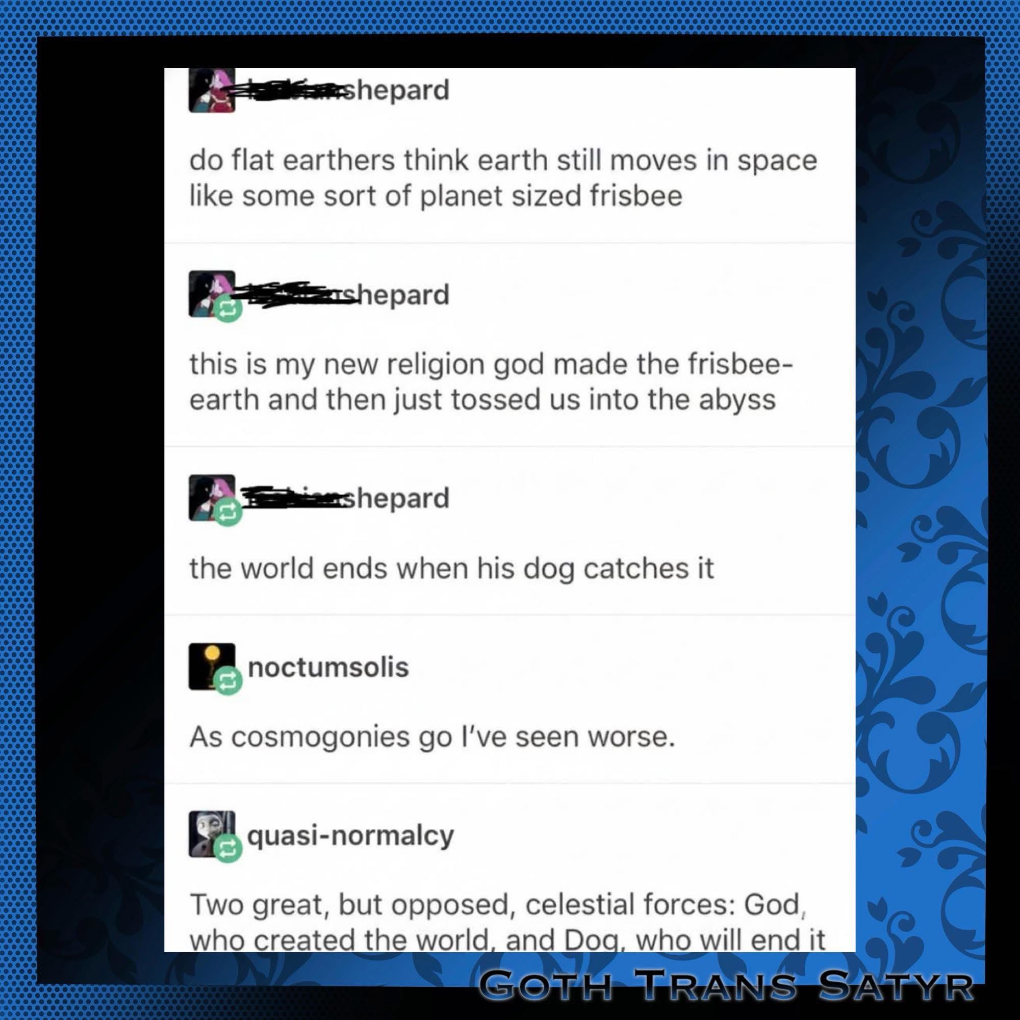 Flat earthers think the earth is a frisbee that God tossed into space, and it ends when his dog catches it.