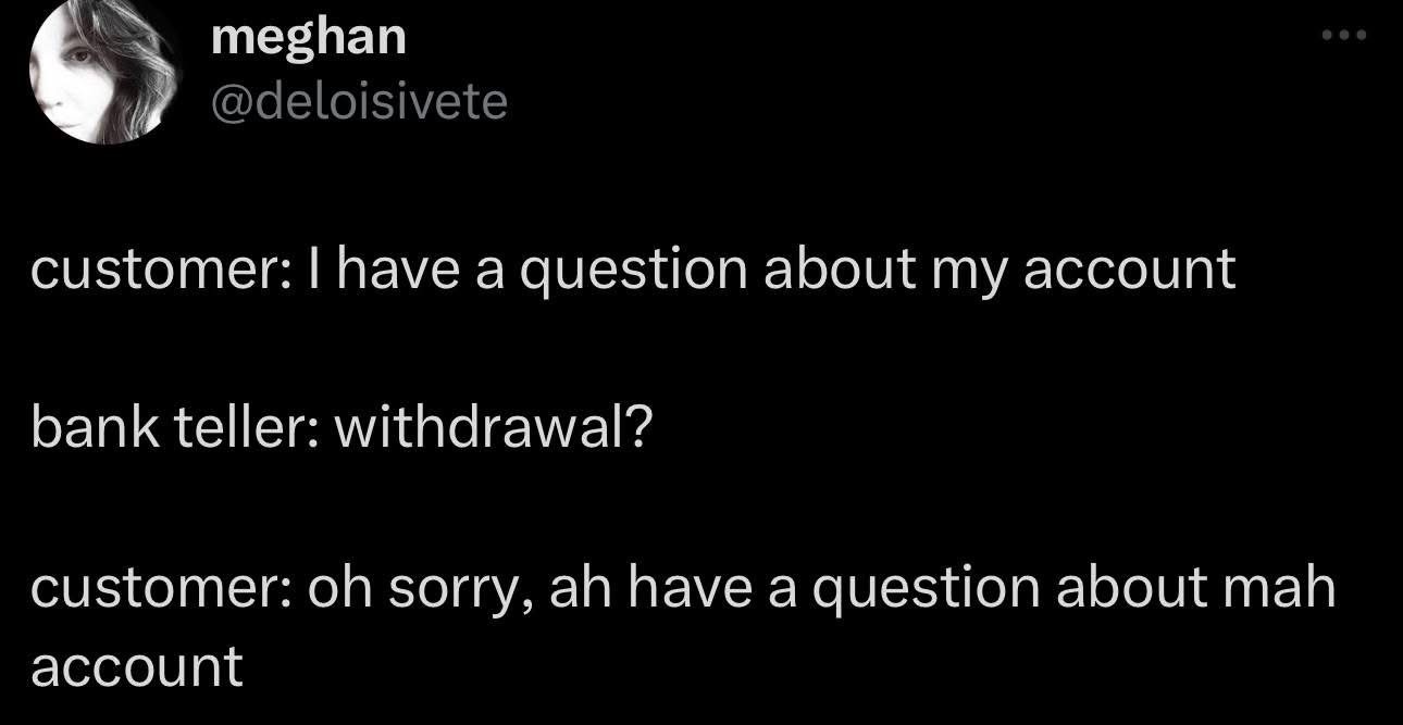 The bank teller really said "withdrawal?" to ANY question about my account, lol