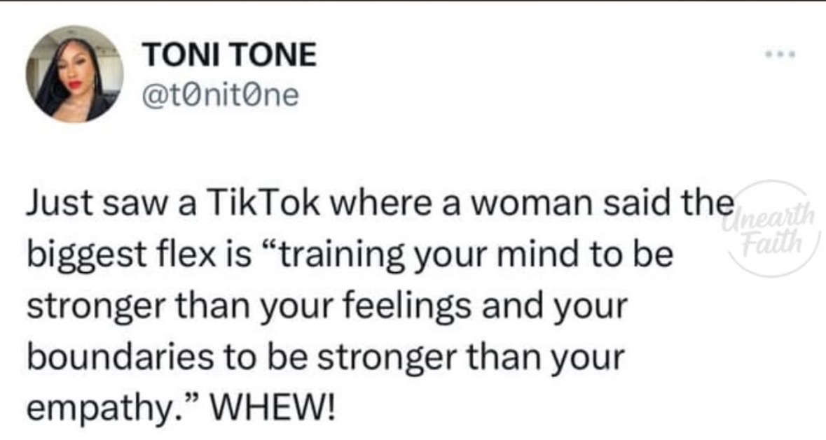 Someone said the biggest flex is training your mind to be stronger than your feelings and your boundaries stronger than your empathy. Whew.
