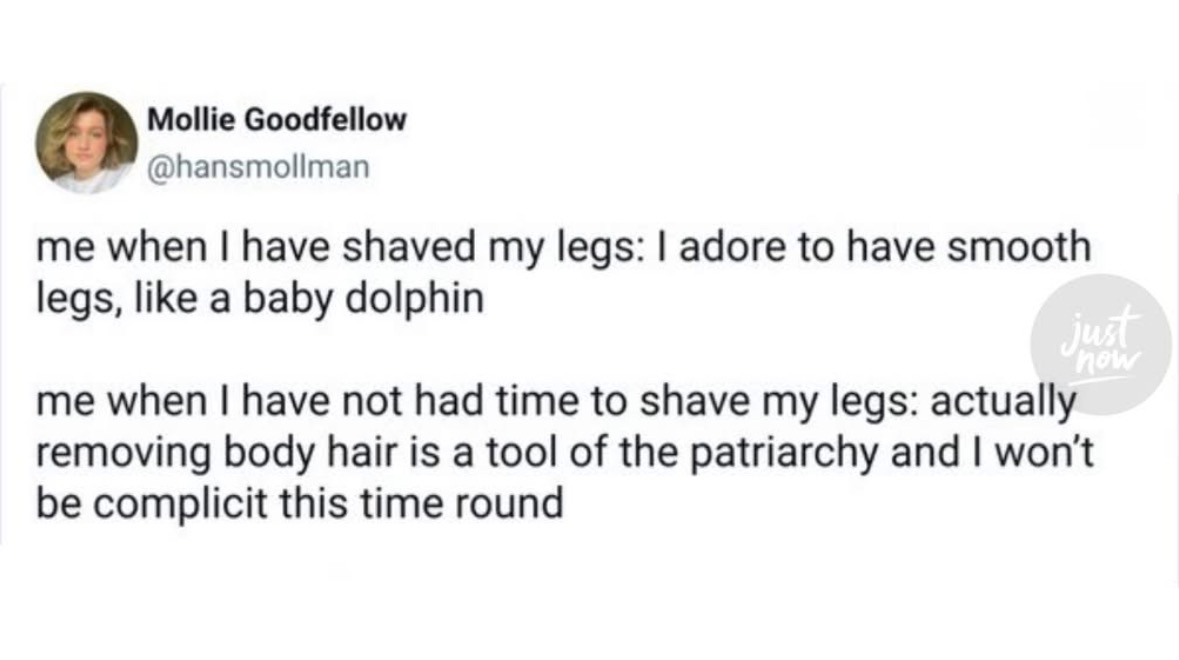 My brain switching between wanting smooth legs like a baby dolphin vs. realizing shaving is a tool of the patriarchy