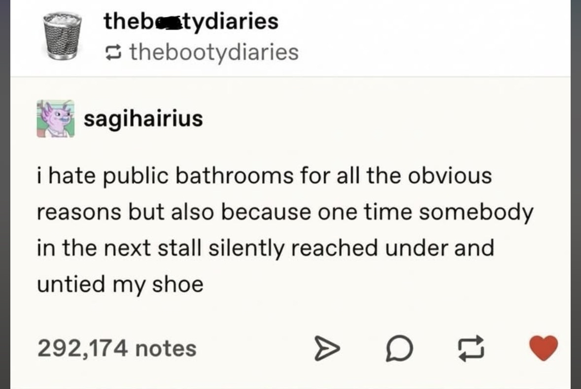 This is why I can never relax in a public restroom. Someone pranked me by untying my shoe from the next stall.