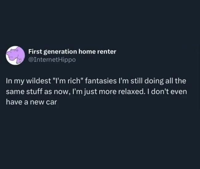 My wildest fantasies of being rich involve me doing the same exact things but just being way more chill about it.