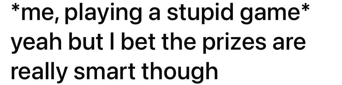 Me justifying playing a dumb game because the prizes must be genius