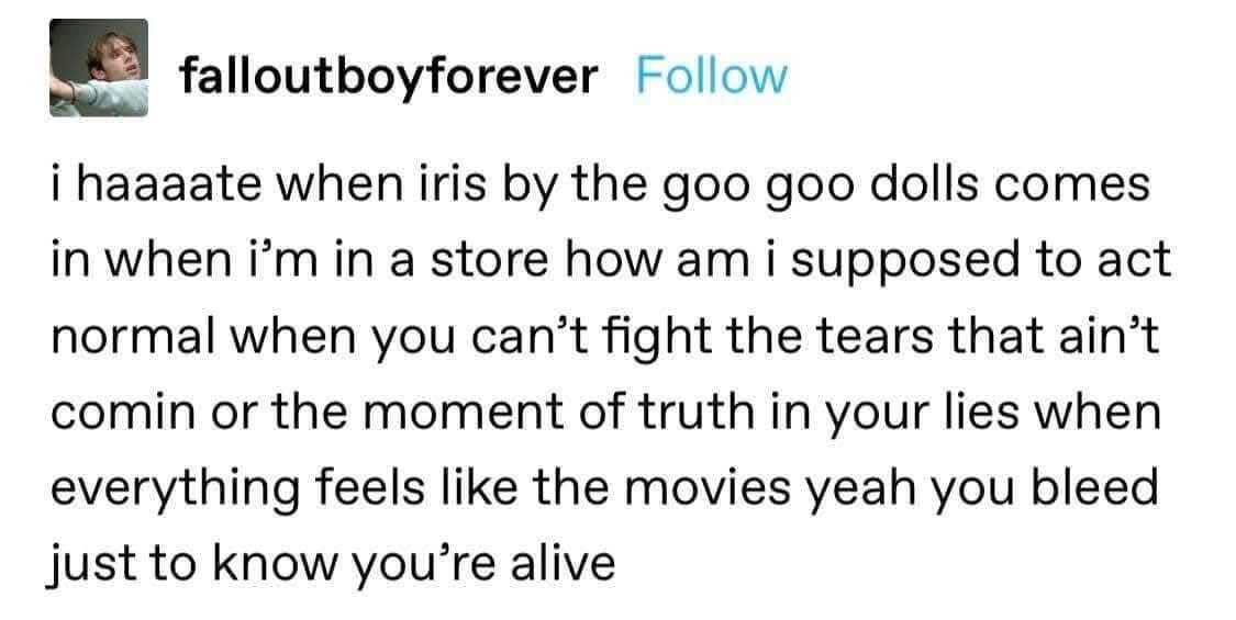 Me trying to stay stoic when Iris by Goo Goo Dolls comes on in the store and I just wanna cry pretending I'm in a movie.