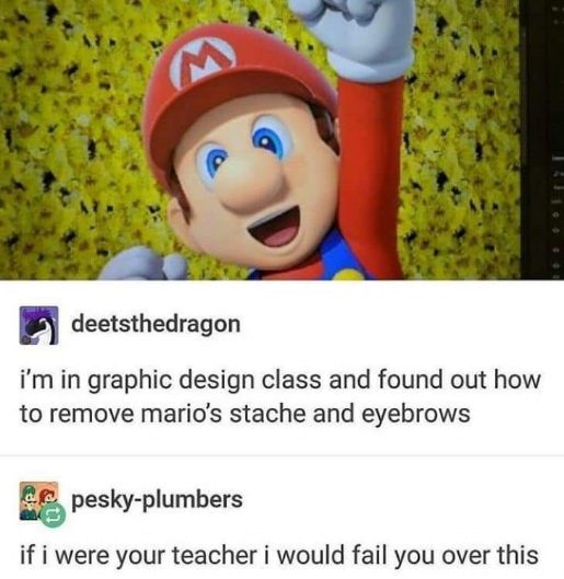 Me in graphic design class discovering I can remove Mario's mustache and eyebrows, and my teacher's immediate disapproval.