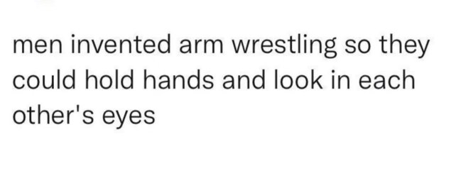 Omg wait men invented arm wrestling just so they could hold hands and stare into each other's eyes?
