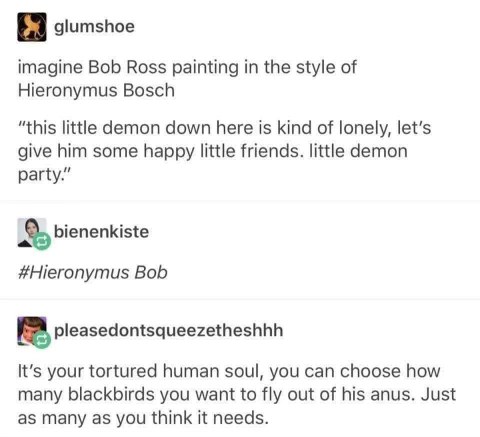 Imagine Bob Ross painting happy little demons for Hieronymus Bosch. The absolute chaos.